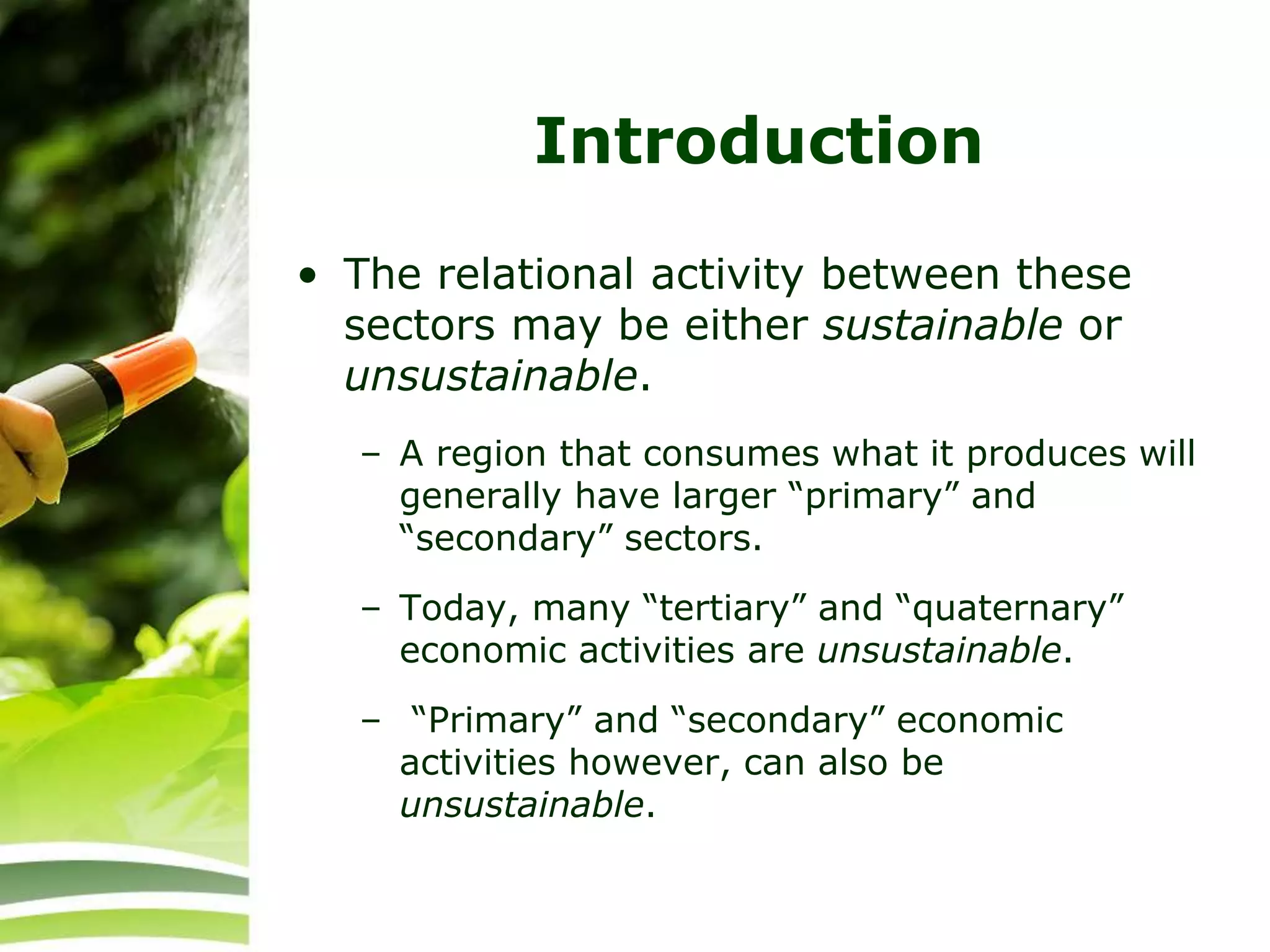 Introduction
• The relational activity between these
sectors may be either sustainable or
unsustainable.
– A region that consumes what it produces will
generally have larger “primary” and
“secondary” sectors.
– Today, many “tertiary” and “quaternary”
economic activities are unsustainable.
– “Primary” and “secondary” economic
activities however, can also be
unsustainable.
 