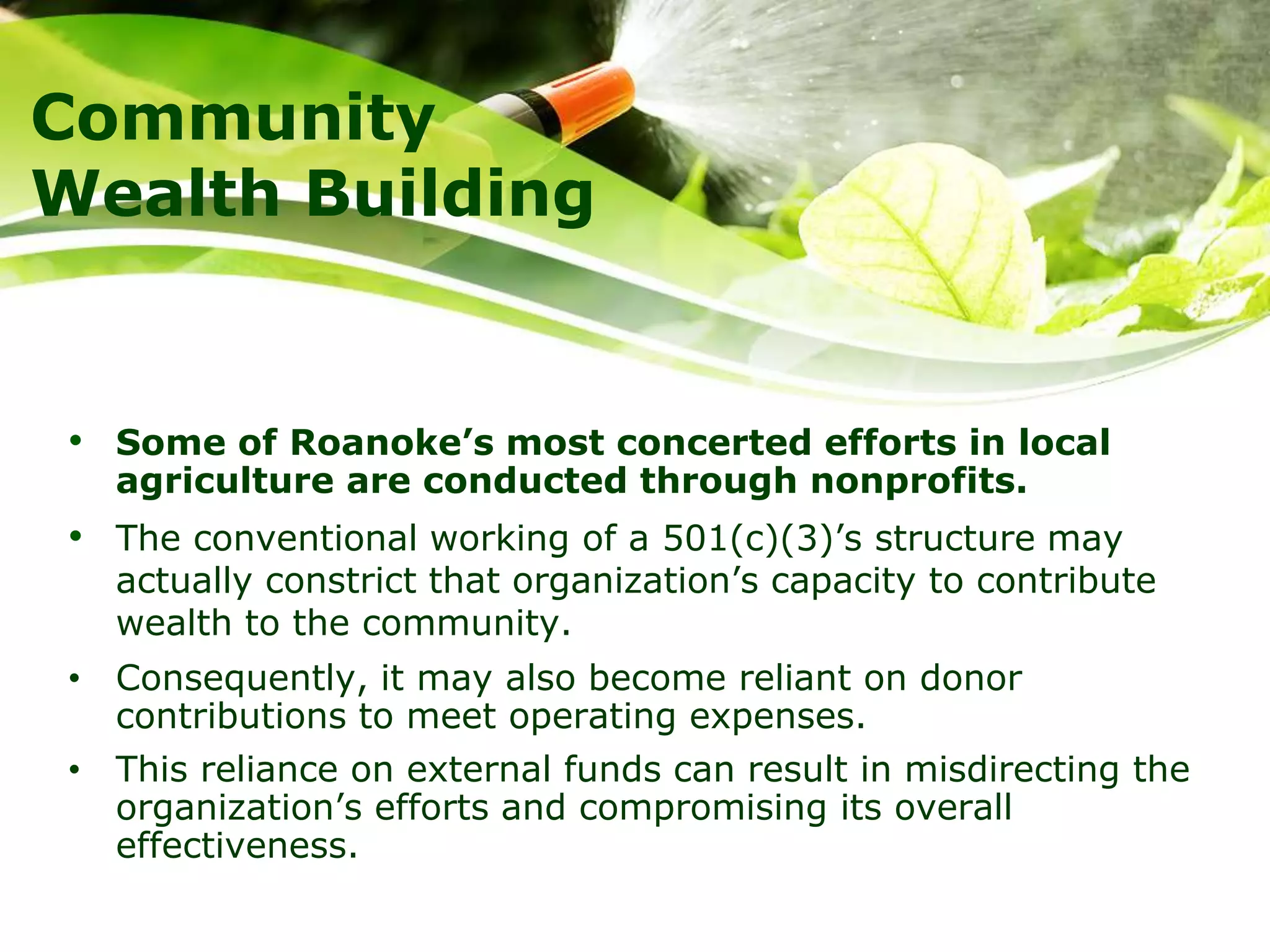 Community
Wealth Building
• Some of Roanoke’s most concerted efforts in local
agriculture are conducted through nonprofits.
• The conventional working of a 501(c)(3)’s structure may
actually constrict that organization’s capacity to contribute
wealth to the community.
• Consequently, it may also become reliant on donor
contributions to meet operating expenses.
• This reliance on external funds can result in misdirecting the
organization’s efforts and compromising its overall
effectiveness.
 