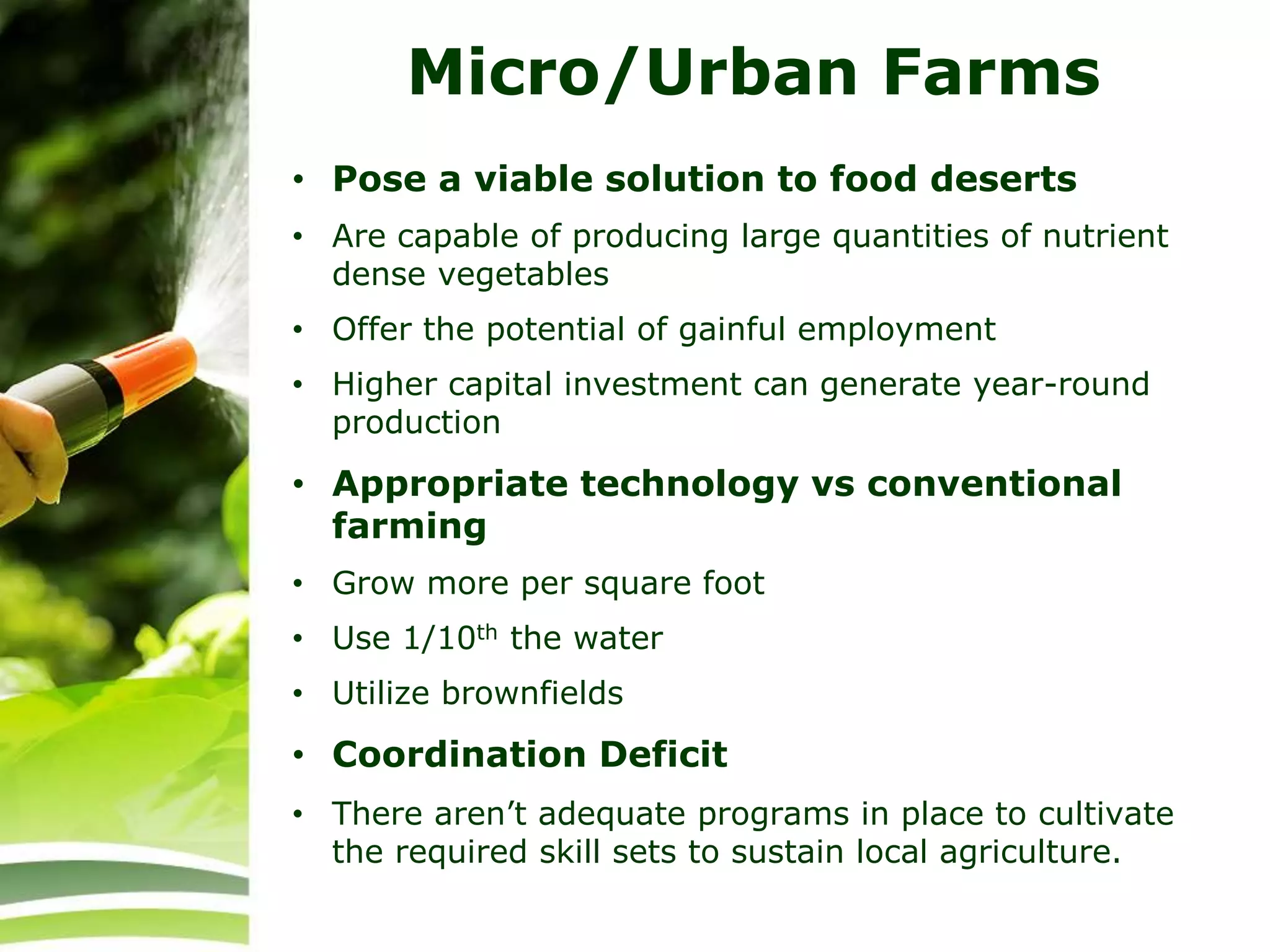 Micro/Urban Farms
• Pose a viable solution to food deserts
• Are capable of producing large quantities of nutrient
dense vegetables
• Offer the potential of gainful employment
• Higher capital investment can generate year-round
production
• Appropriate technology vs conventional
farming
• Grow more per square foot
• Use 1/10th the water
• Utilize brownfields
• Coordination Deficit
• There aren’t adequate programs in place to cultivate
the required skill sets to sustain local agriculture.
 