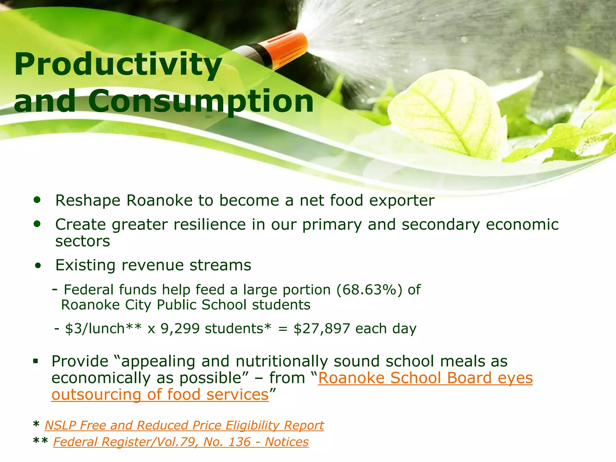 Productivity
and Consumption
• Reshape Roanoke to become a net food exporter
• Create greater resilience in our primary and secondary economic
sectors
• Existing revenue streams
- Federal funds help feed a large portion (68.63%) of
Roanoke City Public School students
- $3/lunch** x 9,299 students* = $27,897 each day
 Provide “appealing and nutritionally sound school meals as
economically as possible” – from “Roanoke School Board eyes
outsourcing of food services”
* NSLP Free and Reduced Price Eligibility Report
** Federal Register/Vol.79, No. 136 - Notices
 