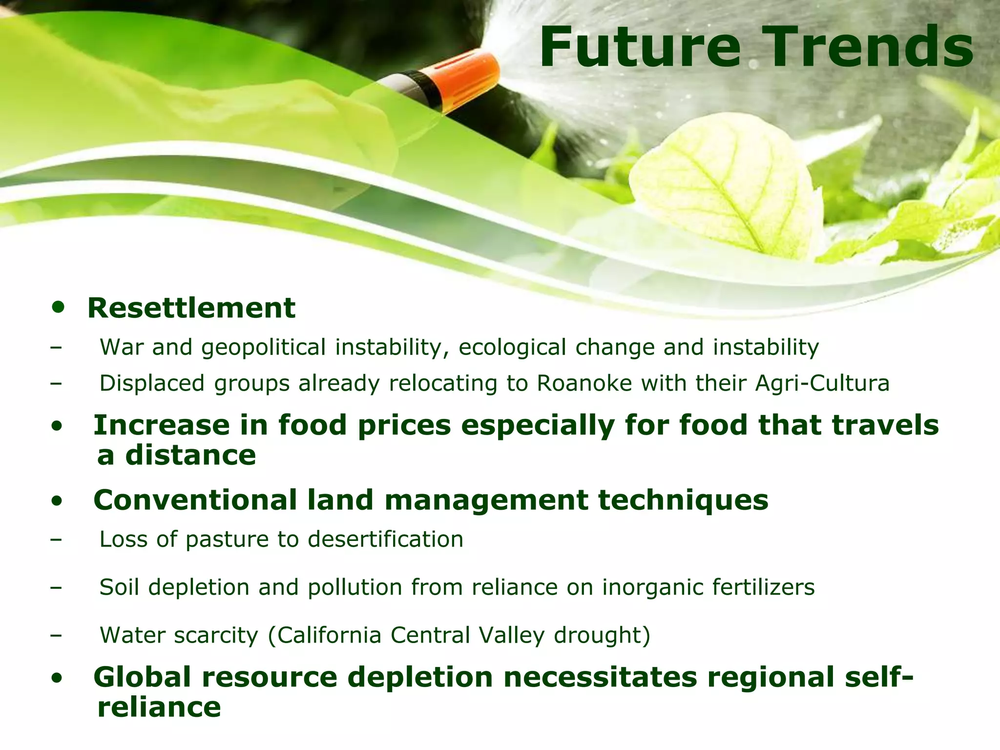 Future Trends
• Resettlement
– War and geopolitical instability, ecological change and instability
– Displaced groups already relocating to Roanoke with their Agri-Cultura
• Increase in food prices especially for food that travels
a distance
• Conventional land management techniques
– Loss of pasture to desertification
– Soil depletion and pollution from reliance on inorganic fertilizers
– Water scarcity (California Central Valley drought)
• Global resource depletion necessitates regional self-
reliance
 