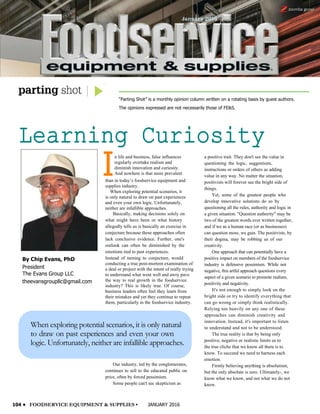 By Chip Evans, PhD
President
The Evans Group LLC
theevansgroupllc@gmail.com
“Parting Shot” is a monthly opinion column written on a rotating basis by guest authors.
The opinions expressed are not necessarily those of FE&S.
Learning Curiosity
104 • FOODSERVICE EQUIPMENT & SUPPLIES • JANUARY 2016
I
n life and business, false influences
regularly overtake realism and
diminish innovation and curiosity.
And nowhere is that more prevalent
than in today’s foodservice equipment and
supplies industry.
When exploring potential scenarios, it
is only natural to draw on past experiences
and even your own logic. Unfortunately,
neither are infallible approaches.
Basically, making decisions solely on
what might have been or what history
allegedly tells us is basically an exercise in
conjecture because these approaches often
lack conclusive evidence. Further, one's
outlook can often be diminished by the
emotions tied to past experiences.
Instead of turning to conjecture, would
conducting a true post-mortem examination of
a deal or project with the intent of really trying
to understand what went well and awry pave
the way to real growth in the foodservice
industry? This is likely true. Of course,
business leaders often feel they learn from
their mistakes and yet they continue to repeat
them, particularly in the foodservice industry.
When exploring potential scenarios, it is only natural
to draw on past experiences and even your own
logic. Unfortunately, neither are infallible approaches.
a positive trait. They don't see the value in
questioning the logic, suggestions,
instructions or orders of others as adding
value in any way. No matter the situation,
positivists will forever see the bright side of
things.
Yet, some of the greatest people who
develop innovative solutions do so by
questioning all the rules, authority and logic in
a given situation. "Question authority" may be
two of the greatest words ever written together,
and if we as a human race (or as businesses)
can question more, we gain. The positivists, by
their dogma, may be robbing us of our
creativity.
One approach that can potentially have a
positive impact on members of the foodservice
industry is defensive pessimism. While not
negative, this artful approach questions every
aspect of a given scenario to promote realism,
positivity and negativity.
It's not enough to simply look on the
bright side or try to identify everything that
can go wrong or simply think realistically.
Relying too heavily on any one of these
approaches can diminish creativity and
innovation. Instead, it's important to listen
to understand and not to be understood.
The true reality is that by being only
positive, negative or realistic limits us to
the true cliche that we know all there is to
know. To succeed we need to harness each
emotion.
Firmly believing anything is absolutism,
but the only absolute is zero. Ultimately-, we
know what we know, and not what we do not
know.
Our industry, led by the conglomerates,
continues to sell to the educated public on
price, often by forced pessimism.
Some people can't sec skepticism as
 