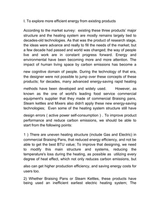 I. To explore more efficient energy from existing products
According to the market survey: existing these three products’ major
structure and the heating system are mostly remains largely tied to
decades-old technologies. As that was the product of research stage,
the ideas were advance and really to fill the needs of the market; but
a few decade had passed and world was changed; the way of people
live and work are in constant progress forward. Energy and
environmental have been becoming more and more attention. The
impact of human living space by carbon emissions has become a
new cognitive domain of people. During the technology of that era,
the designer were not possible to jump over these concepts of these
products; for decades, many advanced energy-saving rapid heating
methods have been developed and widely used. However, as
known as the one of world's leading food service commercial
equipment's supplier that they made of commercial Braising pans,
Steam kettles and Mixers also didn't apply these new energy-saving
technologies; Even some of the heating system structure still have
design errors ( active power self-consumption ) . To improve product
performance and reduce carbon emissions, we should be able to
start from the following points:
1）There are uneven heating structure (include Gas and Electric) in
commercial Braising Pans, that reduced energy efficiency, and not be
able to get the best BTU value; To improve that designing, we need
to modify this main structure and systems, reducing the
temperature's loss during the heating, as possible as utilizing every
degree of heat effect, which not only reduces carbon emissions, but
also can get higher production efficiency, and saving energy costs for
users too.
2) Whether Braising Pans or Steam Kettles, these products have
being used an inefficient earliest electric heating system; The
 