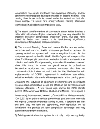 temperature rise slowly and lower heat-exchange efficiency, and far
behind the technological development pace of electric heating; long
heating time is not only increased carbonize emissions, but also
waste energy. To select new energy-efficient heating alternative
technologies has become an Imperative task。
3) The steam transfer medium of commercial steam kettles has had a
better alternative technologies, new technology not only simplifies the
pressure container complicated production crafts, but also rising
speed is faster than steam. It is revolutionary significance
advancement for reducing carbon emissions.
4) The current Braising Pans and steam Kettles are no carbon
monoxide and carbon dioxide emissions purification devices; Its
opening emissions system will have a negative impact for the
equipment operator's health; World Health Organization reports that
about 7 million people premature death due to indoor and outdoor air
pollution worldwide. Food processing areas should also be concerned
about this issue. In known as global leader in professional
foodservice equipment and system’s company also has not
consideration this, it does not match with the title; I believe that with
implementation of COP21 agreement in worldwide, new related
industries emission standards will also generate in the coming years;
Evaluating the advance or backward of enterprise and its products
we also need combination to see the affect on the environment and
resource utilization . A few weeks ago, during the 2016 climate
summit of the Americas, Ontario, Quebec and Mexico have signed a
three-party joint statement; Newest，Canada Prime Minister revealed
(Oct 3,2016) his plan to reduce greenhouse gas emission, new rule
will impose Canadian corporate starting in 2018. If corporate still wait
and see, they will lose the opportunity, their reputation will be
threatened, the product will lose competitive advantage and may
even eliminated from the market.
5) Existing electrical control system is not only costly, occupy bulky,
 
