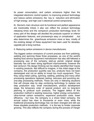 its power consumption, and carbon emissions higher than the
integrated electronic control system; to improving product technology
and reduce carbon emissions, the key is reduction and elimination
of high energy and high cost 's electrical control components.
6) Device's main structure and its functional and perfect appearance
are inextricably linked, it also can reflect the product technology
releasing times and the company's production technology level; for
every part of the design will decided the products superior or inferior
of application features, and processing's easy or complicated , but
also determines the greenhouse emissions more or less, mostly of
the existing design of these equipment has been used for decades,
upgrade job is long overdue.
II. Reducing carbon emissions in device manufacturers
The biggest carbon emissions of current process are from polishing,
welding and spinning these three processes, as one of the world's
leading food service equipment manufacturer has also still followed a
processing way of the company start-up period, original design
basically has not been doing significant improvements; however the
last century's 70s design thinking can be clearly identified their traces
in existing products. Not difficult to imagine, in the initial stage of the
company, the production quantity was low, products have not been
stereotyped and not an ability to invest too much equipment. Thus,
they using metal cutting, spinning, welding, polishing and many other
processing operations replaced casting, extrusion and punching etc.
one-step processing methods. There are only in following situations
that will choose step by step combining technology to replace one
step production way: small manufacturers, product development
stage, the temporary order of special product, and no long-term
planning to produce such products; The biggest defect of this
production method is wasting resources, higher energy consumption,
ultra-normal carbon emissions, expensive production costs, lower
efficiency ; but now, the company is a share listed company, the
annual output has risen to thousands or even more, while the
traditional processing technology has not been changed and still use
these obsolete production methods , it is the key to hinder corporate
growing. This also reflects the company during the process of merger
 