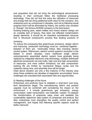 and acquisition that did not bring the technological advancement,
resulting in their continued follow the traditional processing
technology. They did not find this extra the utilization of resources
and energy that can bring additional profit value for the company. Any
enterprise such as unimproved in decades, and not to following social
progress that it will be eliminated by history; the world's only constant
is "change", the famous KODAK company is the best lesson.
Existing braising pans, steam kettles and mixers exterior design are
an unwieldy lack of beauty, they been not reflected modernization
design elements. It should be an important consideration because
that is Structural component's process flow leading products of
company。
To reduce the processing flow greenhouse emissions, design reform
and improving production technology must be combined together ,
between of them are inextricably linked, Also including electric
control system. Well-known, electric control system's revolution is the
fastest in recent decades, many traditional single electric
subcomponents assembled electric system have gradually being
replaced by integrated electronic chip technology, multiple distributed
electrical components not only bulky, high cost and high consumption
of resources, and more carbon emissions; but also components’
working life are limited by mechanical fatigue cycles and the
material's decay time, and assembly time will be longer.
Cited above situation are only a few instance of this industry area
since these problems are decades of stagnation accumulated; future
challenges are coexisted both associated risks and opportunities.
III. Meeting challenges of the future
Enterprises and products have to establish a short-term and long-
term decarbonize target. The manufacturing reform and product
upgrade must be combined with considering the impact on the
environment ( it include greenhouse gas emissions, energy
consumption, water consumption, raw materials / waste). To catalyze
the transformation of enterprise value chain and establish the
sustainability objectives' data system of companies and product. But
also, enterprises must strengthen the quality control and perfect
management, and hoped that following specific aspects could be
better improved.
 