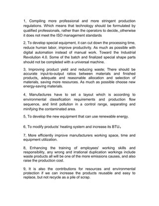 1, Compiling more professional and more stringent production
regulations. Which means that technology should be formulated by
qualified professionals, rather than the operators to decide, otherwise
it does not meet the ISO management standards
2, To develop special equipment, it can cut down the processing time,
reduce human labor, improve productivity. As much as possible with
digital automation instead of manual work. Toward the Industrial
Revolution 4.0. Some of the batch and finalized special shape parts
should not be completed with a universal machine.
3, Improving product yield and reducing waste; There should be
accurate input-to-output ratios between materials and finished
products, adequate and reasonable allocation and selection of
materials, saving more resources. As much as possible choose new
energy-saving materials.
4, Manufactures have to set a layout which is according to
environmental classification requirements and production flow
sequence, and limit pollution in a control range, separating and
minifying the contaminated area.
5, To develop the new equipment that can use renewable energy.
6, To modify products‘ heating system and increase its BTU。
7, More efficiently improve manufacturers working space, time and
equipment utilization.
8, Enhancing the training of employees' working skills and
responsibility, any wrong and irrational duplication workings include
waste products all will be one of the more emissions causes, and also
raise the production cost.
9, It is also the contributions for resources and environmental
protection if we can increase the products reusable and easy to
replace, but not recycle as a pile of scrap.
 