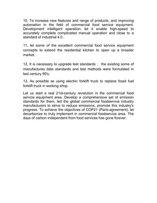 10, To increase new features and range of products, and improving
automation in the field of commercial food service equipment.
Development intelligent operation; let it enable high-speed to
accurately complete complicated manual operation and close to a
standard of industrial 4.0.
11, let some of the excellent commercial food service equipment
concepts to extend the residential kitchen to open up a broader
market.
12, It is necessary to upgrade test standards； the existing some of
manufactures data standards and test methods were formulated in
last century 90's.
13, As possible as using electric forklift truck to replace fossil fuel
forklift truck in working shop.
Let us start a real 21st-century revolution in the commercial food
service equipment area. Develop a comprehensive set of emission
standards for them, led the global commercial foodservice industry
manufacturers to strive to reduce emissions, promote this industry's
progress. To achieve the objectives of COP21 (Paris-agreement), let
decarbonize to truly implement in commercial foodservice area. The
days of carbon independent from food services has gone forever.
 