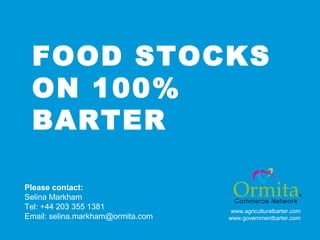 FOOD STOCKS
ON 100%
BARTER
Please contact:
Selina Markham
Tel: +44 203 355 1381
Email: selina.markham@ormita.com

www.agriculturalbarter.com
www.governmentbarter.com

 