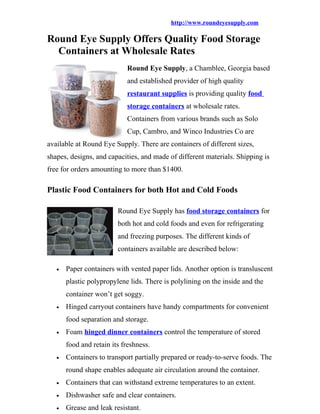 http://www.roundeyesupply.com

Round Eye Supply Offers Quality Food Storage
  Containers at Wholesale Rates
                            Round Eye Supply, a Chamblee, Georgia based
                            and established provider of high quality
                            restaurant supplies is providing quality food
                            storage containers at wholesale rates.
                            Containers from various brands such as Solo
                            Cup, Cambro, and Winco Industries Co are
available at Round Eye Supply. There are containers of different sizes,
shapes, designs, and capacities, and made of different materials. Shipping is
free for orders amounting to more than $1400.

Plastic Food Containers for both Hot and Cold Foods

                         Round Eye Supply has food storage containers for
                         both hot and cold foods and even for refrigerating
                         and freezing purposes. The different kinds of
                         containers available are described below:

   •   Paper containers with vented paper lids. Another option is transluscent
       plastic polypropylene lids. There is polylining on the inside and the
       container won’t get soggy.
   •   Hinged carryout containers have handy compartments for convenient
       food separation and storage.
   •   Foam hinged dinner containers control the temperature of stored
       food and retain its freshness.
   •   Containers to transport partially prepared or ready-to-serve foods. The
       round shape enables adequate air circulation around the container.
   •   Containers that can withstand extreme temperatures to an extent.
   •   Dishwasher safe and clear containers.
   •   Grease and leak resistant.
 