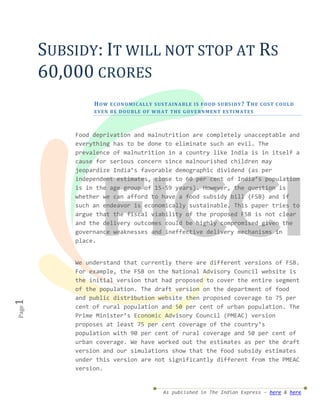 SUBSIDY: IT WILL NOT STOP AT RS
       60,000 CRORES
                HOW    E CO N O M I C AL L Y S US T AI N A BL E I S F O O D S U BS I D Y ? T HE CO S T C O UL D
                E VE N B E D O U BL E O F W H A T T HE GO VE RN M E N T E S TI M A TE S



           Food deprivation and malnutrition are completely unacceptable and
           everything has to be done to eliminate such an evil. The
           prevalence of malnutrition in a country like India is in itself a
           cause for serious concern since malnourished children may
           jeopardize India’s favorable demographic dividend (as per
           independent estimates, close to 60 per cent of India’s population
           is in the age group of 15-59 years). However, the question is
           whether we can afford to have a food subsidy bill (FSB) and if
           such an endeavor is economically sustainable. This paper tries to
           argue that the fiscal viability of the proposed FSB is not clear
           and the delivery outcomes could be highly compromised given the
           governance weaknesses and ineffective delivery mechanisms in
           place.


           We understand that currently there are different versions of FSB.
           For example, the FSB on the National Advisory Council website is
           the initial version that had proposed to cover the entire segment
           of the population. The draft version on the department of food
           and public distribution website then proposed coverage to 75 per
1




           cent of rural population and 50 per cent of urban population. The
Page




           Prime Minister’s Economic Advisory Council (PMEAC) version
           proposes at least 75 per cent coverage of the country’s
           population with 90 per cent of rural coverage and 50 per cent of
           urban coverage. We have worked out the estimates as per the draft
           version and our simulations show that the food subsidy estimates
           under this version are not significantly different from the PMEAC
           version.


                                                As published in The Indian Express – here & here
 