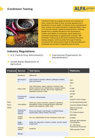 Condiment Testing
Condiment refers to auxiliary food that can increase the
color, aroma and taste of food, promote appetite and is
beneficial to human health. Condiment as the ingredients of
daily cooking, the market demand is relatively stable, there
is no obvious cyclical, seasonal characteristics. However,
people have a greater demand for the convenience,
nutrition and health of condiments, which leads more
condiment enterprises to upgrade their products. Alfa
Chemistry Testing Lab is the world's leading third-party
testing company, which provides full range of testing
services for the entire product chain to help manufacturers
accelerate the process of upgrading new products.
Industry Regulations
 U.S. Food & Drug Administration  International Organization for
Standardization
 ...... United States Department of
Agriculture
Products Service Test items Platforms
Spice
Sauce
Others
Mycotoxins Aflatoxin B1
SGC
HPLC
IC
LC-MS
GC-MS
ICP-MS
GPC
ACQUITY UPLC H-Class
UV-VIS Spectrophotometer
Automatic Kjeldahl Analyzer
P850 Pro Automatic
Polarimeter
FTC-Texture Analyzer
SKD-2000
pH Meter
Automatic Gel Purification
Chromatograph
AF- 7500 Atomic
Fluorescence Photometer
T960 Automatic Titrator
Microorganis
m
Total number of colonies, coliforms, pathogenic bacteria,
lactic acid bacteria
Heavy metal
Lead, total arsenic, copper, cadmium, chromium, total
mercury, aluminum, tin, methylmercury, inorganic arsenic,
lithium, antimony, bismuth, silver, boron, magnesium,
hexavalent chromium, nickel
Environmenta
l pollutant
Urethane, chloropropanol
Food additive
Sorbic acid, sodium saccharin, potassium acesulfame
(acesulfame), sodium cyclamate (sodium cyclamate),
benzoic acid, sweetener, sulfite, nitrite
Physical and
chemical
analysis
Amino acid nitrogen, total nitrogen, 4-methylimidazole,
soluble solids, sodium chloride, acid value
nutrient
content
Iron, zinc, determination of main component, amino acid
Illegal
addition
Sudan red, papaverine, morphine, codeine, narcotic, tiabain,
rhodamine B
Pesticide
residue
Pyrethroid
Allergen
 
