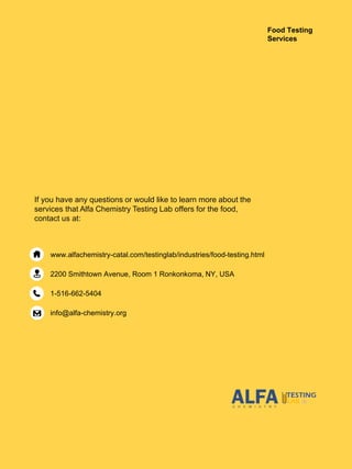 www.alfachemistry-catal.com/testinglab/industries/food-testing.html
2200 Smithtown Avenue, Room 1 Ronkonkoma, NY, USA
1-516-662-5404
info@alfa-chemistry.org
If you have any questions or would like to learn more about the
services that Alfa Chemistry Testing Lab offers for the food,
contact us at:
Food Testing
Services
 