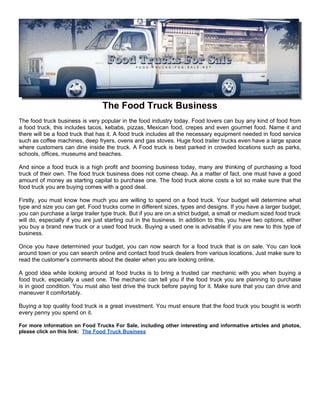 The Food Truck Business
The food truck business is very popular in the food industry today. Food lovers can buy any kind of food from
a food truck, this includes tacos, kebabs, pizzas, Mexican food, crepes and even gourmet food. Name it and
there will be a food truck that has it. A food truck includes all the necessary equipment needed in food service
such as coffee machines, deep fryers, ovens and gas stoves. Huge food trailer trucks even have a large space
where customers can dine inside the truck. A Food truck is best parked in crowded locations such as parks,
schools, offices, museums and beaches.

And since a food truck is a high profit and booming business today, many are thinking of purchasing a food
truck of their own. The food truck business does not come cheap. As a matter of fact, one must have a good
amount of money as starting capital to purchase one. The food truck alone costs a lot so make sure that the
food truck you are buying comes with a good deal.

Firstly, you must know how much you are willing to spend on a food truck. Your budget will determine what
type and size you can get. Food trucks come in different sizes, types and designs. If you have a larger budget,
you can purchase a large trailer type truck. But if you are on a strict budget, a small or medium sized food truck
will do, especially if you are just starting out in the business. In addition to this, you have two options, either
you buy a brand new truck or a used food truck. Buying a used one is advisable if you are new to this type of
business.

Once you have determined your budget, you can now search for a food truck that is on sale. You can look
around town or you can search online and contact food truck dealers from various locations. Just make sure to
read the customer’s comments about the dealer when you are looking online.

A good idea while looking around at food trucks is to bring a trusted car mechanic with you when buying a
food truck, especially a used one. The mechanic can tell you if the food truck you are planning to purchase
is in good condition. You must also test drive the truck before paying for it. Make sure that you can drive and
maneuver it comfortably.

Buying a top quality food truck is a great investment. You must ensure that the food truck you bought is worth
every penny you spend on it.

For more information on Food Trucks For Sale, including other interesting and informative articles and photos,
please click on this link: The Food Truck Business
 