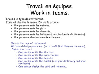 Travail en  équipes. Work in teams. Choisis le type de restaurant. Ecris et dessine le menu. Divise le groupe: Une personne note les entr ées. Une personne note les plats. Une personne note les desserts. Une personne note les boissons (cherche dans le dictionnaire). Une personne dessine la carte et le menu. Choose the type of restaurant Write and design your menu ( on a draft first then on the menu). Divide your team: One person write the starters. One person write the main courses. One person write the deserts. One person write the drinks. (use your dictionary and your textbook) One person design the card and the menu. 