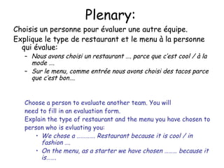Plenary: Choisis un personne pour  évaluer une autre équipe. Explique le type de restaurant et le menu  à la personne qui évalue : Nous avons choisi un restaurant …. parce que c’est cool /  à la mode …. Sur le menu, comme entr ée nous avons choisi des tacos parce que c’est bon…. Choose a person to evaluate another team. You will need to fill in an evaluation form. Explain the type of restaurant and the menu you have chosen to person who is evluating you: We chose a …………. Restaurant because it is cool / in fashion …. On the menu, as a starter we have chosen ……… because it is……. 