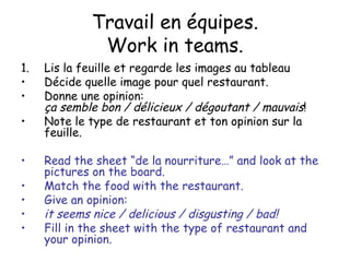 Travail en  équipes. Work in teams. Lis la feuille et regarde les images au tableau D écide quelle image pour quel restaurant.  Donne une opinion: ça semble bon / délicieux / dégoutant / mauvais ! Note le type de restaurant et ton opinion sur la feuille . Read the sheet “de la nourriture…” and look at the pictures on the board. Match the food with the restaurant.  Give an opinion:  it seems nice / delicious / disgusting / bad! Fill in the sheet with the type of restaurant and your opinion. 