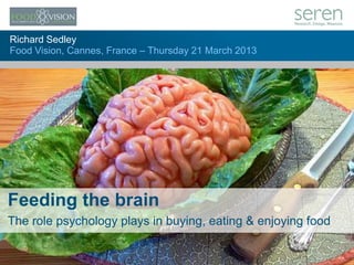 1
Richard Sedley
Food Vision, Cannes, France – Thursday 21 March 2013
Feeding the brain
The role psychology plays in buying, eating & enjoying food
 
