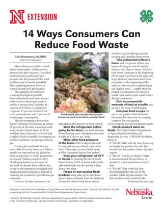 Alice Henneman, MS, RDN
Extension Educator
About 40 percent of the United
States food supply (1,500 calories/
person/day) goes uneaten. Discarded
food in homes and foodservice
accounts for 60 percent of this total
food loss and is mostly avoidable.
The remaining portion is lost or
wasted during food production.
This amount of food waste
is among the highest globally.
Preventing food waste saves money
and resources. Resources used to
produce uneaten food include: 30
percent of fertilizer, 31 percent of
cropland, 25 percent of total fresh
water consumption and 2 percent of
total energy consumption.
The Environmental Protection
Agency estimates food wastes at almost
14 percent of the total municipal solid
wastes in the United States in 2010,
with less than 3 percent recovered and
recycled. Food in landfills decomposes to
produce methane, a potent greenhouse
gas.
Feeding the world will become
more difficult in the future as 9 billion
people are expected on the planet by
2050, compared to a world population
of around 7 billion people in 2015.
Developing habits to save more of
the food we already have will put less
strain on the resources associated with
producing and buying food and aid in
reducing the creation of greenhouse gas
emissions.
Here are 14 ways consumers can
help reduce the amount of food wasted.
Shop the refrigerator before
going to the store. Use food at home
before buying more. Designate one meal
weekly as a “use-it-up” meal.
Move older food products
to the front of the fridge/cupboard/
freezer and just-purchased ones to the
back. This makes it more likely foods
will be consumed before they go bad.
Keep your refrigerator at 40°F
or below to prolong the life of foods.
Foods frozen at 0°F or lower will remain
safe indefinitely but the quality will go
down over time.
Freeze or can surplus fresh
produce using safe, up-to-date food
preservation methods. Visit the National
Center for Home Food Preservation
website (http://nchfp.uga.edu) for
freezing and canning instructions.
Take restaurant leftovers
home and refrigerate within two
hours of being served. Eat within
three to four days or freeze. Ask for a
take home container at the beginning
of the meal if portions look especially
large. Remove take home food from
your plate at the beginning of the
meal so leftovers are as appetizing as
the original meal … rather than the
picked-over remains. Or, choose a
smaller size and/or split a dish with a
dining companion.
Dish up reasonable
amounts of food at a buffet and
go back for more if still hungry.
Compost food scraps for
use in the garden. Visit Nebraska
Extension for direction on creating
compost for your garden
(www.ianrpubs.unl.edu/sendIt/g2222.pdf).
Check product dates on
foods. The United States Department
of Agriculture/Food Safety and
Inspection Service (USDA/FSIS) defines
them as:
•	A “Sell-By” date tells the store how long
to display the product for sale. You
should buy the product before the date
expires.
•	A “Best if Used By (or Before)” date
is recommended for best flavor or
quality. It is not a purchase or safety
date.
•	A “Use-By” date is the last date
recommended for the use of the
product while at peak quality. The
date has been determined by the
Extension is a Division of the Institute of Agriculture and Natural Resources at the University of Nebraska–Lincoln
cooperating with the Counties and the United States Department of Agriculture.
University of Nebraska–Lincoln Extension educational programs abide with the nondiscrimination policies
of the University of Nebraska–Lincoln and the United States Department of Agriculture.
14 Ways Consumers Can
Reduce Food Waste
NickSaltmarsh,www.flickr.com
Food waste also wastes money and
resources used to produce uneaten food.
Continued on next page
 