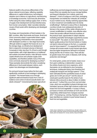 National wealth is the primary differentiator of the
above national income types, reflecting capability
differences in capital infrastructure, technological
adoption and a reliance on agricultural, manufacturing
or knowledge economies. Food insecurity diminishes
further along this (value-adding) supply-chain. In terms
of supply-chain development and food diverted away
from human consumption, Table 1 provides indicative
causes of food waste within developing and developed
countries.
The shape and characteristics of food markets in the
BRIC countries, affect food waste and losses. Brazil and
China commonly adopt a supermarket driven supply
chain, displaying characteristics more associated
with developed countries (i.e. late stage food waste),
although evidence suggests that losses do occur at
the storage stage, as infrastructure development
fails to respond to increased volumes of demand.
Conversely in India, less than 1% of food is sold through
supermarkets, with a high dependency on traditional
wet markets and street vendors. India still lacks mature
capital infrastructure and cohesive supply-chain
capabilities, and therefore exhibits many of the traits
more commonly observed for developing countries24
.
These examples demonstrate that when considering
differences in food waste between nations, each
system has advantages and disadvantages.
Pre and post-harvest losses before the farm gate
significantly contribute to food wastage in developing
countries25
. Pre-harvest losses occur through
significant yield and livestock losses from a lack of
resilience and control of natural assaults (biotic and
abiotic stresses)26 f
characterised by basic agricultural
inefficiencies and technological limitations. Post-harvest
losses (PHLs) are sizeable due to poor storage facilities
and frequent infestation from rodents, pests and
diseases27
. A lack of contiguous cold-chain, packaging,
transportation and distribution networks all contribute
to poor market access, thereby restricting opportunities
to return investment and stability back into family
smallholdings10
. Methods to reduce PHLs in developing
countries include more widespread education of
farmers in the causes of PHLs, better infrastructure to
connect smallholders to markets, more effective value
chains that provide sufficient financial incentives at
the producer level, opportunities to adopt collective
marketing and better technologies supported by access
to microcredit28
. The extent, to which demands for
higher quality produce from formal markets or traders
can lead to reduced losses on the farm, is a potential
area for future research29
. It is expected that climate
change will increase waste in post-harvest agriculture,
because higher temperatures will lead to increased
drying and fire risk of mature crops. There will also
be greater losses from pests or diseases, both during
production and storage30
.
For cereal grains, pulses and oil seeds, losses occur
from grain scattering or deterioration caused by
the activity of pests and micro-organisms, which
themselves can be attributed to poor harvesting
techniques, inadequate drying, poor threshing and
inadequate transport and storage systems31
. It has
been estimated that the quantitative losses of cereal
grains are 15-30% per annum32
and the value of
cereal grain quantity losses for the whole of sub-
Saharan Africa amounts to about 4 billion US dollars
per annum33
. Further PHLs occur from root and tuber
crops, which are susceptible to physical damage once
harvested, because of their high moisture content and
losses from fruit and vegetables. A survey in Ghana,
put losses of onions and tomatoes at 13.6% and 30.4%
respectively, whilst losses from mangoes reached
60%34
. Processing (e.g. canning, freezing or drying) has
been identified as a solution to post harvest losses of
fresh fruit and vegetables.
f
Abiotic stress is elicited from non-living factors (e.g. drought, salinity or toxic
heavy metals), whilst biotic stresses are induced through living organisms (i.e.
weeds, pests and diseases from: viruses, bacteria, fungi and insects).
6
 