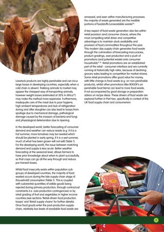 Livestock products are highly perishable and can incur
large losses in developing countries, especially when a
cold chain is absent. Trekking animals to market may
appear the cheapest way of transporting animals;
however weight losses (estimated at 30% in Africa35
)
may make the method more expensive. Furthermore,
inadequate care of the meat due to poor hygiene,
high ambient temperatures and lack of refrigeration
during and after slaughter can also lead to losses from
spoilage due to mechanical damage, pathological
damage caused by the invasion of bacteria and fungi
and physiological deterioration due to ripening.
In the developed world, better forecasting of consumer
demand and weather can reduce waste (e.g. if it is a
hot summer, more tomatoes may be needed which
should be planted in early spring; if it is a wet summer,
much of what has been grown will not sell) (Table 1).
For the developing world, the issue between matching
demand and supply is less acute. Better weather
forecasting at the seasonal level, allows farmers to
have prior knowledge about when to plant successfully,
so that crops can go all the way through and reduce
pre-harvest losses.
Whilst food insecurity exists within population sub-
groups of developed countries, the majority of food
wasted occurs during the late supply-chain stage of
(household) consumption (Table 1). This is coupled
with substantial quantities of edible goods being
rejected during primary production, through contractual
constraints (i.e. over-production contingencies) or by
retail grading of fruit and vegetables in higher income
countries (see sections ‘Retail-driven food production
losses’ and ‘Retail supply chains’ for further details).
Once food goods enter the post-production supply-
chain, relatively low levels of avoidable food waste are
amassed, and even within manufacturing processes
the majority of waste generated are the inedible
portions of foodstuffs (unavoidable waste)36
.
A key aspect of food waste generation also lies within
retail provision (and consumer choice), where the
most compelling retail driver and competitive
advantage is to maintain stock availability and
provision of food commodities throughout the year.
This modern day supply-chain generates food waste
through the culmination of forecasting inaccuracies,
product-gradings, over-production and a push of
promotions (and potential waste) onto consumer
households12 36
. Retail promotions are an established
part of the retail - consumer interface and are currently
running at historically high rates, because of declining
grocery sales leading to competition for market shares.
Some retail promotions offer good value for money,
with little change in food waste (e.g. on non-perishable
products), whilst other promotions (like BOGOF’s on
perishable food items) can lead to more food waste,
if not accompanied by good storage or preparation
advice on recipe ideas. These drivers of food waste are
explored further in Part two, specifically in context of the
UK food supply-chain and consumerism.
7
 