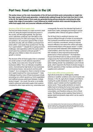 9
Part two: Food waste in the UK
Structure of the UK food supply-chain
The food and drinks industry is a major economic asset
to the UK, being the largest manufacturing sector in
the country, and 4th largest globally. The agri-food
sector collectively contributes over £89 billion to the
national economy (7% GVA) and employs 14% of the
UK workforce. UK consumers spend £179bn on food
and drink annually, with over £100bn purchased from
retail outlets15
; and nearly three-quarters from ‘the Big
Four’ supermarkets37 38
. Despite the on-going economic
challenges, total expenditure within this sector within
recent years has sustained continued growth15 39
,
although once inflation is taken into account, this
growth is minimal.
The structure of the UK food supply-chain is comprised
of a small number of multi-national corporations
(e.g. Nestlé, Coca Cola) and a ‘long tail’ of smaller
businesses (SMEs). This is an intensely competitive
sector, characterised by high levels of new businesses
(and business losses), new products and low profit
margins38
. As a consequence, there is a barrier to long-
term capital investment for many businesses40 g
. Daily
challenges faced by many of these businesses include
processing non-uniform goods (e.g. fruit  vegetables)
and inefficient process switchovers between multiple
product ranges41
. As a result, the sector is not readily
suited to advanced automated supply-chain systems
compared to other major sectors (e.g. automotive) and
consequently, the sector has tolerated high levels of
waste (food, water, packaging and energy) to remain
competitive within national and global markets38 42 43
.
The UK food chain is working to become more
resource efficient through a number of commitments.
The Courtauld Commitment was launched in 2005
and is a voluntary commitment, aiming to improve
resource efficiency and reduce the carbon and wider
environmental impact of the grocery sector44
. In 2007,
the Food and Drink Federation (FDF) established their
5-fold ambition, which has had a role in helping
FDF members to drive improved environmental
performance in their businesses45
. The Federation
House Commitment aims to reduce overall water
usage across the Food and Drink sector by 20% by the
year 202046
and the British Retail Consortium’s (BRC) ‘A
better retailing climate’ has established a set of climate
goals, which respond to the threat of climate change in
both the operations of their members and those of their
suppliers and customers47
.
Food waste within primary production
Agricultural production is challenged by relative
extremes in weather conditions and a host of pests and
diseases. In the UK, agriculture is largely committed to
meeting the quality standards of major supermarket
retailers, export markets and the hospitality  food
service sector. These quality standards can lead to
edible food not entering the human food supply chain,
reducing the amount of food available for human
consumption, and therefore acting as a form of food
waste. The following section explores these factors in
greater detail and presents steps which can be used to
address them.
g
As a more detailed guide to food waste and process inefficiencies within the
UK food supply-chain, a series of sector maps have been produced for drinks
(Ref :41), meat (43), fruit  vegetables (56) and fish and shellfish (57).[a resource
map for pre-prepared foods has also been completed].
This section draws out the main characteristics of the UK food and drinks sector and provides an insight into
the major causes of food waste generation, metaphorically walking through the food chain from farm to fork.
In the UK, the highest levels of food waste are generated during primary production and during the latter
supply-chain stage of consumption, in part influenced by retailer practices which resonate throughout the
entire food supply-chain and consumer attitudes and behaviours.
 