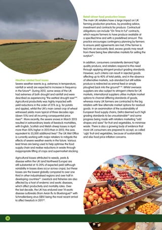 Weather related food losses
Severe weather events (e.g. extremes in temperature,
rainfall or wind) are expected to increase in frequency
in the future48
. During 2012, some areas of the UK
had extremes of both drought and rainfall and were
described as experiencing “the wettest drought ever”49
.
Agricultural productivity was highly impacted with
yield reductions in the order of 25% (e.g. for potato
and apples), whilst the UK’s main cereal crop of wheat
witnessed yields more typical of three decades ago
(down 15%) and all incurring consequential price
rises50
. More recently, the severe snows in March 2013
resulted in extraordinary levels of livestock mortalities,
with English, Scottish and Welsh sheep losses in April
more than 50% higher in 2013 than in 2012; this was
equivalent to 35,000 additional lives51
.The UK Met Office
is currently working with major retailers to mitigate the
effects of severe weather events in the future. Various
lead times are being used to help optimise the food
supply chain and realise reductions in waste through
inappropriate lifting of crops and supermarket stocking.
Agricultural losses attributed to weeds, pests 
disease within the UK (and Northwest Europe) are
still substantial at 15-20% of expected yield (although
variability in losses does occur across crops); but these
losses are the lowest globally compared to over one
third in other industrialised regions and over half in
developing countries52
. Livestock and fisheries are also
affected by a host of endemic and exotic diseases,
which affect productivity and mortality rates. Over
the last decade, the UK has endured over 14 exotic
disease outbreaks (from Avian flu to Bluetongue)53
with
Schmallenberg virus (SBV) being the most recent arrival
to affect livestock in 201154
.
Retail-driven food production losses
The main UK retailers have a large impact on UK
farming production practices, by providing advice,
investment and contracts for produce. Contractual
obligations can include “On Time In Ful” contracts,
which require farmers to have produce available at
a specified time and with a predefined amount. This
practice encourages contingency planning by farmers
to ensure yield agreements are met; if the farmer is
tied into an exclusivity deal, excess goods may result
from there being few alternative markets for selling the
surplus55
.
In addition, consumers consistently demand high
quality produce, and retailers respond to this need
through applying stringent product grading standards.
However, such criteria can result in rejected goods
affecting up to 40% of total yields, and in the absence
of alternative markets, sub-standard but still edible
produce is redirected as animal feed or simply
ploughed back into the ground24 56
. Whilst overseas
suppliers are also subject to stringent criteria for UK
markets, international suppliers utilise multiple market
options to channel differing standards of goods,
whereas many UK farmers are contracted to the big
retailers with few alternate market options for residual
goods. In an examination of the sustainability of
European food supply chains, Defra deemed such high
grading standards to be unsustainable55
and some
progress being made with retailers marketing “odd
shapes and sizes” for fruit and vegetables, to minimise
waste. There is also a growing body of evidence that
more UK consumers are prepared to accept, so called
‘ugly’ fruit and vegetables, because of sustainability
and also food price inflation concerns.
10
 