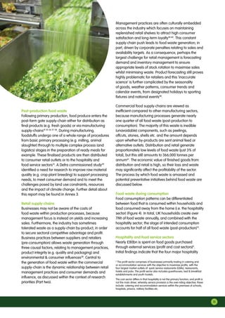 Post-production food waste
Following primary production, food produce enters the
post-farm gate supply-chain either for distribution as
final products (e.g. fresh goods) or via manufacturing
supply-chains41 43 56 57 58
. During manufacturing,
foodstuffs undergo one of a whole range of procedures
from basic primary processing (e.g. milling, animal
slaughter) through to multiple complex process (and
logistics) stages in the preparation of ready meals for
example. These finalised products are then distributed
to consumer retail outlets or to the hospitality and
food service sectors15
. A Defra commissioned study59
identified a need for research to improve raw material
quality (e.g. crop plant breeding) to support processing
needs, to meet consumer demand and to meet the
challenges posed by land use constraints, resources
and the impact of climate change. Further detail about
this report may be found in Annex 3.
Retail supply-chains
Businesses may not be aware of the costs of
food waste within production processes, because
management focus is instead on yields and increasing
sales. Furthermore, the industry has sometimes
tolerated waste as a supply-chain by-product, in order
to secure sectoral competitive advantage and profit.
Business practices between suppliers and retailers
(pre-consumption) allows waste generation through
three causal factors; relating to management practices,
product integrity (e.g. quality and packaging) and
environmental  consumer influences38
. Central to
the generation of food waste within the commercial
supply-chain is the dynamic relationship between retail
management practices and consumer demands and
influence, as discussed within the context of research
priorities (Part two).
Management practices are often culturally embedded
across the industry which focuses on maintaining
replenished retail shelves to attract high consumer
satisfaction and long-term loyalty38 60
. This constant
supply-chain push leads to food waste generation; in
part, driven by corporate penalties relating to sales and
availability targets. As a consequence, perhaps the
largest challenge for retail management is forecasting
demand and inventory management to ensure
appropriate levels of stock rotation to maximise sales
whilst minimising waste. Product forecasting still proves
highly problematic for retailers and this ‘inaccurate
science’ is further complicated by the seasonality
of goods, weather patterns, consumer trends and
calendar events, from designated holidays to sporting
fixtures and national events38
.
Commercial food supply-chains are viewed as
inefficient compared to other manufacturing sectors,
because manufacturing processes generate nearly
one quarter of all food waste (post-production to
consumption). The majority of this waste is inedible
(unavoidable) components, such as peelings,
offcuts, stones, shells etc. and the amount depends
upon whether by-products are sent animal feed or
alternative outlets. Distribution and retail generate
proportionately low levels of food waste (just 3% of
total), but this still amounts to 366,000 tonnes per
annum61
. The economic value of finished goods from
distribution and retail is high, so their loss and waste
may significantly affect the profitability of the sector.
The process by which food waste is amassed and
potential preventative initiatives behind food waste are
discussed below.
Food waste during consumption
Food consumption patterns can be differentiated
between food that is consumed within households and
food consumed away from the home (i.e. the hospitality
sector) (Figure 4). In total, UK households create over
7Mt of food waste annually, and combined with the
hospitality sector; the stage of intended consumption
accounts for half of all food waste (post-production)15
.
Hospitality and food service sectors
Nearly £80bn is spent on food goods purchased
through external services (profit and cost sectors)h
.
Initial findings indicate that the four major hospitality
h
The profit sector comprises of businesses primarily trading in catering and
or accommodation services with the objective to maximise profits, with the
four largest market outlets of: quick service restaurants (QSRs), restaurants,
hotels and pubs. The profit sector also includes guesthouses, bed  breakfast
establishments and youth hostels.
The cost sector differs in that hospitality is not the primary function; and profit is
not the main driver, whereby service provision is the over-riding objective; these
include: catering and accommodation services within the premises of schools,
hospitals, prisons, military facilities etc.
11
 