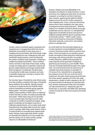 Younger -person households appear unprepared and
inexperienced in managing food within their homes.
Individuals are less likely to check stocks prior to
shopping and are less familiar with food storage. Single
person households are also challenged by pack sizes
and BOGOF retail promotions, which are frequently
less suited to individual meal preparation compared to
multiple households and families73
. These combined
factors culminate in high levels of food waste, making
younger and single-person households a desired sub-
group to explore behavioural changes towards better
food management. Consideration should be given
to ensuring that smaller sizes of products are made
consistently cheaper (per unit mass or volume), than
larger-volume products.
Not only does Figure 5 illustrate the scale of food waste,
but it also provides a snapshot of the types of foodstuffs
being wasted by all households. Typically, products
most prone to waste are the short shelf-life chilled
products (perishable and delicate goods) especially
bakery goods75
and fruits  vegetables13 38 56 74
. In
addition, large quantities of drinks which are disposed
of down the drain are often not readily associated with
food waste76
. Whilst ready meals are not discarded
at such excessive levels, their high economic value
contributes to one fifth of wasted food budgets. Single
person households are the largest consumers of
chilled pre-prepared foods, such as ready meals which
frequently have short expiry dates and are thus, highly
prone to wastage. Within these waste-streams, there is
a reciprocal trend of commodity prices against waste
levels; whereby cheap staple foods (bread, cereals)
are discarded and replaced much more readily than
premium goods such as meats and fish, perhaps
valued as an affordability-for-freshness75
.
Likewise, relating to personal affordability is the
temptation and influence of retail promotions. In-store
promotions are a highly persuasive driver of consumer
overspend; accounting for one third of total food
sales. However, against popular belief the ‘BOGOF’
bargains account for just 2% of sales compared to
other marketing toolsj
. In fact, consumers hold strong
opinions that in-store marketing is the major cause
of overspend and food waste production77
. Whilst the
evidence as to whether promotions directly encourage
wastefulness remains unproven, it is anticipated that
single person households would be most prone to
additional wastage with their typical household routine
and domestic practice73 78
.Within a wider context,
waste may be viewed as a by-product of lifestyles,
information overloads, social norms79
and retailers’
policies on package sizes.
As a final aside from the food waste debate per se,
it is also important to at least highlight the parallel
economic and environmental costs accrued from food
waste. In fact, food waste incurs a double economic
burden, the largest of which being from initial financial
and energy costs of food production, the smallest
of which being from additional fiscal penalties for
waste disposal and the generation of deleterious
greenhouse gas emissions (e.g. from landfill). These
costs are not equally distributed throughout the supply
chain. The environmental impact for every tonne of
avoidable food waste produces an equivalent of
4.2 tonnes of CO2
; nationally this is comparable to
the emissions of one in five cars on the UK roads67
.
Furthermore, the water used to produce food and drink
that is then wasted, represents 6% of the UK’s water
requirements, a quarter of which originates in the UK80
.
An environmental cost will always be associated with
food, however reducing food waste and consumption
can help minimise this cost. Towards this goal, the
Government, in association with WRAP have developed
a series of measures to help move society up the waste
hierarchy.
j
Various sales tools exist, most commonly used are the Temporary Price
Reduction (TPR) and the buy x for £y -accounting for 18% and 12% of total
sales respectively. Other tools include buy x% free and multi-buy purchases
accounting for just 2% and 3% of total sales respectively (WRAP, 2011)77
.
13
 