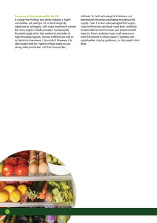 14
Summary of food waste within the UK
It is clear that the food and drinks industry is highly
competitive, yet perhaps not as technologically
advanced as envisaged, with major investment barriers
for many supply-chain businesses. Consequently,
the retail supply-chain has existed on principles of
high throughput goods, process inefficiencies and an
acceptance of waste as a by-product. However, it is
also evident that the majority of food waste occurs
during initial production and final consumption,
attributed to both technological limitations and
behavioural influences resonating throughout the
supply chain. It is also acknowledged that supply-
chain inefficiencies and food waste both contribute
to associated economic losses and environmental
impacts; these combined aspects all serve as an
initial framework in which research priorities and
opportunities may be positioned, as discussed in Part
three.
 