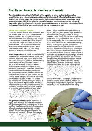 Priorities within developed countries
To ensure a sustainable future, there is a need to boost
the capability of UK food production (crop, livestock,
dairy and fisheries), with an urgency for industry
and ecosystem services to be re-invigorated through
modernisation and advanced technology adoption.
Consumers and industry need to be upskilled and
educated within a pro-environmental framework.
The Government is currently considering UK food
production capabilities in the Agri-Tech Strategy.
Priorities for the food supply-chain include:
Production priorities (Table 3) seek to advance farming
competitiveness and reduce in-field yield losses and
consumer acceptance, especially in challenging the
social norm of out-grading practices. Agri-engineering
is entering a phase of high automation which can
directly reduce harvesting losses and alleviate
environmental burdens by reducing inputs whilst
maximising productivity (i.e. sustainable intensification).
Genetic research and breeding programmes are
core biological tools with the potential to improve the
productivity and resilience of crops, livestock and fish;
however the lab to field lag times of such techniques
can often be measured in decades. The scope of
crop improvements includes genetic yield potential (F1
vigour) or modification of photosynthetic apparatus,
but also extends to resilience, weather extremes, soil
interactions, mineral nutrition, use of non-food parts
as by-products, postharvest shelf life, food safety
and nutritional quality (e.g. biofortification). These
approaches can contribute directly to food waste
prevention and provide opportunities for environmental
mitigation, throughout the entire food system.
Post-production priorities (Table 4) are focused on
supply-chain efficiencies and product enhancement
through retaining freshness, extending shelf-life and
improving nutritional quality. Supply-chain efficiencies
rely largely on engineering technology adoptions
(de novo or external) focusing on refrigeration and
manufacturing processes. Options to provide highly
flexible and modular processing capabilities and
automation and robotics are viewed as long-term
goals for larger-scale producers and early adopters.
Product enhancement (freshness/shelf-life) can be
approached through innovative storage, preservation,
reformulation or packaging solutions; or through
biological control of crop maturation to exploit ripening
properties of biological pathways. In fact by its very
nature, many product enhancing approaches facilitate
supply-chain efficiencies (in duration and monitoring).
Sensing technologies (e.g. photo-electronics or
biosensors) offer an array of potential real-time waste
reduction applications, whilst packaging technologies
have proven effective in microbial control along with
the use of new materials. Moreover, further research is
required to provide a better understanding of microbial
biology (interactions and processes) to develop new
anti-bacterial surfaces and environments to diminish
spoilage throughout the food and drinks industry.
As an example, the recent revelations of fresh ‘two
week sandwiches’81 82
and ’60 day bread’83
provide
insights into potential future possibilities through multi-
disciplinary research. It is important to recognise that
such research applications also raise further questions
surrounding consumer acceptance and behaviours of
novel technologies and novel foods.
Work by WRAP and FSA to underpin “Love Food, Hate
Waste” is currently tackling safe-food practices via
labelling. For household consumption, the Department
of Health (DH) has undertaken much work to help
Part three: Research priorities and needs
15
The evidence-base summarised in Part two is further supported by survey analyses and stakeholder
consultations to forge a consensus on proposed areas of priority research. Influential guiding documents are
cited in Annex 2 for the stages of primary production (Table 3), post-production supply-chain (Table 4) and
consumption stages (Table 5). The collective findings for developed countries are summarised below and
expanded in Table. This is followed by an outline of proposed approaches for developing countries (Pgs 19-20).
The impacts of these findings are drawn together in the final conclusion (Part four).
 