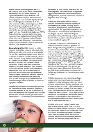 16
improve domestic food management skills, e.g.
the “Food Bus” which toured schools. Private sector
initiatives have also occurred in this space e.g.
supermarkets that encourage children to cook.
Similarly, for post-consumption, WRAP have been
encouraging take-up of anaerobic digestion, though
this is now being scaled back (Table: 2). At the
retail-consumer interface, increasing product shelf-
life without compromising food safety offers the
opportunity for retailers to manage product flows
better and to respond to demand-pull rather than
supply-push, and thereby diminish food waste. WRAP’s
‘Fresher for Longer’ campaign is attempting to get
consumers to use food packaging to extend the life
of food in the home84
. However, modern lifestyles,
shopping patterns and behaviours have developed
strong social norms towards consumer engagement
with food; these are explored below.
Consumption priorities (Table 5) centre on retailer-
consumer relationships, consumer behaviours within
the home and wider social norms. As summarised in
Part two, there is evidence to support waste reduction
by perhaps focusing on the retail-consumer interface,
to elicit change in shopping patterns and influences.
At the wider commercial level, the growing market
segment of hospitality and food service needs
investigation, to better understand consumption
behaviours and waste generation. There is a need
to link good consumer behaviours and attitudes in
the home with those that occur when eating out
(particularly around portion sizes and plate waste).
Finally, household consumption trends are in radical
need of change across society; with preliminary
focus on lower social groups, younger households,
families and single-person households, as previously
highlighted in Part two.
It is widely reported within consumer research studies,
that consumers are largely unaware of the levels of
food waste generated. In part, this is complicated by
individuals’ perceptions (and language used) to convey
waste in terms of down the drain, pre-plate losses or
leftover scraps13 70 73 76
. Moreover, consumer behaviours
are identified as being complex, inter-linked and self-
reinforcing where self-awareness can be a powerful
trigger to alter behavioural outcomes and levels of
waste generation, especially where cost is perceived as
the primary driver for change.
Nudging has been used as a tool to influence
consumer choice towards a desired trajectory, as
observed for social agendas, including: alcohol
consumption, teen pregnancy, diabetes and even
organ donation85
. This approach has also been used
successfully in a number of food-oriented initiatives,
including salt reduction, nutrition labelling and
television advertising, either through nudging consumer
choice (nutrition education) or by changing market
environments (fiscal, regulatory)86
.
As with other countries, the UK Government87
and
Scottish Government88
have issued guidelines for
dietary change; with priority goals to reduce food waste
and to lower consumption of low nutritional foods,
meat and dairy products. The desired approach to
nudge consumers into eating the right choice of foods
and without excessive consumption is applied through
the principles of a low impact diet89 90
, executed through
a pro-environmental behaviours framework91
, largely
within local contexts 58 92 93 94 95
. WRAPs96
and Zero
Waste Scotland’s97
“Love Food, Hate Waste” campaign
is working to raise awareness of the financial and
environmental impact of food waste. Scotland Food
and Drink aims to provide support and leadership for
the food and drink industry, to improve its sustainability
in Scotland98
.
Whilst the development and understanding of a pro-
environmental framework is becoming more well-
established in nudging behaviours, there is a ‘ceiling’
of change within individual lifestyles even for the most
receptive members of society99
. In fact, as interventions
go, there is no real benchmark to draw upon where
radical shifts towards eating desired and healthy food
choices have been successful86
. In light of this, studying
the (national) cost-effectiveness of policy effectiveness,
preliminary recommendations are in favour of pre-
emptive interventions within the dietary health agenda,
albeit as being socially intrusive100 101
.
Whilst the technological (codified) priorities have
been explicitly presented within Table: 2, the tacit
behavioural priorities affecting both primary production
and consumption stages are not so well suited to this
reductionism. As behavioural change is absolutely
central to this food waste debate, the impacts of
consumer behaviours and consumerism are briefly
discussed in a worldview perspective in Part four.
 