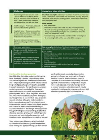 19
Health messages – Portion sizes, balanced
nutrition and food safety guidelines
Hospitality sector – Consumer expectations
for menu choice, nutritional standard in cost
sector, complex environment in which to set
food waste reduction priorities.
Consumer and supermarket campaigns -
Effective social engagement and embedding
practices
Greenhouse gas emissions
Diversion from landfill – best alternative
uses for value-added (including energy
generation)
Anaerobic digestion – nascent technology
and adoption. Advances in early stage
technology for energy production, digestate
applications  networking systems
Post-consumption destinations of food-waste are pivotal in securing highest
value-added and alleviation of landfill environmental impacts.
Future priorities:
+	Retaining highest value-added - Social norms of sharing food: domestic
and retail environments
+	Retaining highest value-added - Scientific research into biomolecule
recovery
+	Anaerobic digestion
+	Implications for future models (on-farm, local hub, networks)
+	Biopolymer research.
Challenges Context and future prioritiesConsumptionPost-consumption
Food management and consumer waste
– Individual behaviours, attitudes, habits
 values. New social norms  centrality of
food. A better understanding of the base
psychology around food and food waste.
Household consumption in developed countries is the primary source of food
waste. Combinational factors contribute to this situation, including changes in
affordability, family dynamics, working patterns, meal routines and domestic
food management skills.
Future priorities:
+	Social research into:
	 • Alternative models of eating habits (including hospitality research)
	 • Domestic food management practices(from preparation, cooking, 
storage to date labelling), noting the work undertaken by DH on the
“Food Bus” which toured schools.
	 • Campaign design and intervention to embed hardest-to-reach groups
	 • Co-embedding health, nutrition and sustainability messages.
Priorities within developing countries
Over 98% of the 868 million undernourished people
live in developing countries, predominantly within
Sub-Saharan regions and Southern and Eastern Asia,
and it is typically these regions which will also witness
the greatest population growth rates towards 2050.
It is clearly appreciated that significant and persistent
capital investment is required within these least
developed countries along with engagement with
political powers and NGOs on the ground, education
and policy reform. Food insecurity within developing
countries provides an opportunity to focus on specific
research priorities, although a model based on a
bottom-up regional approach in priority setting and
implementation towards national (and global) priorities
may provide an appropriate framework to signal
successful initiatives104
. The strength of this approach is
through attracting resources (priority-pull) rather than
allocating resources (priority-push) facilitating greater
community and organisational engagement, and
therefore greater potential for such projects to succeed.
There exists a mass of literature which has hailed
successive case-studies through local engagement,
novel thinking and applied workings; yet there remain
significant barriers to knowledge dissemination,
technology adoption and best practices. There is
therefore a need to better understand the social
complexity of local contexts in establishing successful
agri-tech schemes and how best practices may be
more readily adopted universally. Taking a ‘proof
of concept’ approach, actionable research may be
prioritised at post-harvest to maximise and retain yield,
either through existing ‘local’ and innovative re-
 