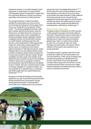 20
engineering solutions or accessible biological control
approaches. In reality, there is an urgent need for
multi-disciplinary research throughout the supply-chain
from agricultural efficiencies, through to processing
optimisation and economies of market structures.
The Foresight Workshop on Global Food Waste
identified the overall sequencing of the economic
and technological development of food supply chains
to be a key consideration for the reduction of food
waste105
. The workshop highlighted that there is little
point in greater agricultural productivity, unless the
infrastructure can deliver food to the consumer e.g.
adequate storage, good roads and availability of
transport packaging. Storage capabilities provide a
compelling economic and social benefit in serving
as a buffer between sustaining longer-term self-
provision, and increasing future market opportunities.
Longer term self-provision provides greater food
security, serves as a bartering tool and reduces
external expenditure of alternative food goods. Similar
buffering capacity may also alleviate adverse market
conditions, providing a greater window of opportunity
to access disconnected or sporadic markets. Storage
capabilities and wider supply-chain benefits can be
realised through economies of scale and the facilitation
of farmers’ groups and co-operatives in achieving
purchasing power, agricultural efficiencies and greater
access to markets. That said, it would be naïve to single
out storage capabilities as a solution in isolation, but
it is recognised as an important factor in conjunction
with whole supply-chain and capital infrastructure
investments4 19 106 107 108
.
Emergence of mobile technologies and social media
approaches (e.g. peer to peer learning and information
sharing amongst farmers and growers), has also
recently gained momentum in reaching distant
communities and is already proven to be a powerful
agri-business tool in knowledge dissemination106 107 109
.
But the scope of its reach and best utilisation remains
to be explored as a key driver in terms of economic,
social benefits and poverty alleviation. Finally, additional
social enhancements may be returned through
engagement and practical support for women farmers,
whereby educational and health impacts can lead to
amongst other things, greater farming efficiencies,
waste prevention, and reduction of food losses1 108
.
Research needs: evidence gaps
The global analysis of Gustavsson et al (2011) provides
a clear perspective of supply-chain trends relating to
food waste. This preliminary research should serve as
a baseline for future analyses and success of policy
developments to reduce food waste and alleviate
global hunger. There is a need for future analyses
to collect new ‘on the ground’ data, from crops,
food types and world regions and research into the
utilisation of food waste is also important (e.g. for
energy generation).
The detailed analysis undertaken within the UK has
provided key insights into food waste patterns and
consumer behaviours. These sources of analysis have
provided strong guidance in identifying the socio-
economic pinch-points of food waste generation.
Currently, evidence gaps exist around how to nurture
a social environment where consumers are nudged
towards sustainable and healthy food choice, within a
resource-constrained environment.
 