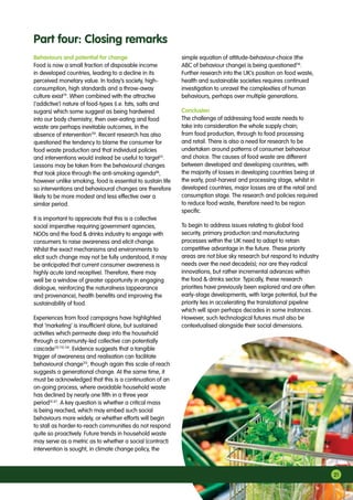 21
Behaviours and potential for change
Food is now a small fraction of disposable income
in developed countries, leading to a decline in its
perceived monetary value. In today’s society, high-
consumption, high standards and a throw-away
culture exist79
. When combined with the attractive
(‘addictive’) nature of food-types (i.e. fats, salts and
sugars) which some suggest as being hardwired
into our body chemistry; then over-eating and food
waste are perhaps inevitable outcomes, in the
absence of intervention110
. Recent research has also
questioned the tendency to blame the consumer for
food waste production and that individual policies
and interventions would instead be useful to target111
.
Lessons may be taken from the behavioural changes
that took place through the anti-smoking agenda86
,
however unlike smoking, food is essential to sustain life
so interventions and behavioural changes are therefore
likely to be more modest and less effective over a
similar period.
It is important to appreciate that this is a collective
social imperative requiring government agencies,
NGOs and the food  drinks industry to engage with
consumers to raise awareness and elicit change.
Whilst the exact mechanisms and environments to
elicit such change may not be fully understood, it may
be anticipated that current consumer awareness is
highly acute (and receptive). Therefore, there may
well be a window of greater opportunity in engaging
dialogue, reinforcing the naturalness (appearance
and provenance), health benefits and improving the
sustainability of food.
Experiences from food campaigns have highlighted
that ‘marketing’ is insufficient alone, but sustained
activities which permeate deep into the household
through a community-led collective can potentially
cascade112 113 114
. Evidence suggests that a tangible
trigger of awareness and realisation can facilitate
behavioural change115
, though again this scale of reach
suggests a generational change. At the same time, it
must be acknowledged that this is a continuation of an
on-going process, where avoidable household waste
has declined by nearly one fifth in a three year
period13 67
. A key question is whether a critical mass
is being reached, which may embed such social
behaviours more widely, or whether efforts will begin
to stall as harder-to-reach communities do not respond
quite so proactively. Future trends in household waste
may serve as a metric as to whether a social (contract)
intervention is sought, in climate change policy, the
simple equation of attitude-behaviour-choice (the
ABC of behaviour change) is being questioned116
.
Further research into the UK’s position on food waste,
health and sustainable societies requires continued
investigation to unravel the complexities of human
behaviours, perhaps over multiple generations.
Conclusion
The challenge of addressing food waste needs to
take into consideration the whole supply chain;
from food production, through to food processing
and retail. There is also a need for research to be
undertaken around patterns of consumer behaviour
and choice. The causes of food waste are different
between developed and developing countries, with
the majority of losses in developing countries being at
the early, post-harvest and processing stage, whilst in
developed countries, major losses are at the retail and
consumption stage. The research and policies required
to reduce food waste, therefore need to be region
specific.
To begin to address issues relating to global food
security, primary production and manufacturing
processes within the UK need to adapt to retain
competitive advantage in the future. These priority
areas are not blue sky research but respond to industry
needs over the next decade(s); nor are they radical
innovations, but rather incremental advances within
the food  drinks sector. Typically, these research
priorities have previously been explored and are often
early-stage developments, with large potential, but the
priority lies in accelerating the translational pipeline
which will span perhaps decades in some instances.
However, such technological futures must also be
contextualised alongside their social dimensions.
Part four: Closing remarks
 