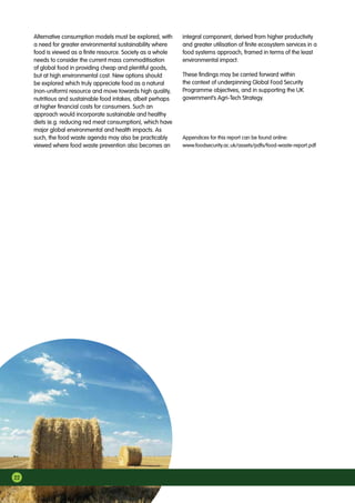 22
Alternative consumption models must be explored, with
a need for greater environmental sustainability where
food is viewed as a finite resource. Society as a whole
needs to consider the current mass commoditisation
of global food in providing cheap and plentiful goods,
but at high environmental cost. New options should
be explored which truly appreciate food as a natural
(non-uniform) resource and move towards high quality,
nutritious and sustainable food intakes, albeit perhaps
at higher financial costs for consumers. Such an
approach would incorporate sustainable and healthy
diets (e.g. reducing red meat consumption), which have
major global environmental and health impacts. As
such, the food waste agenda may also be practicably
viewed where food waste prevention also becomes an
integral component, derived from higher productivity
and greater utilisation of finite ecosystem services in a
food systems approach, framed in terms of the least
environmental impact.
These findings may be carried forward within
the context of underpinning Global Food Security
Programme objectives, and in supporting the UK
government’s Agri-Tech Strategy.
Appendices for this report can be found online:
www.foodsecurity.ac.uk/assets/pdfs/food-waste-report.pdf
 