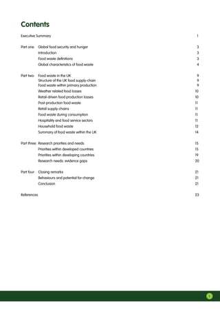 i
Executive Summary	 1
Part one:	 Global food security and hunger	 3
	 Introduction	 3
	 Food waste definitions	 3
	 Global characteristics of food waste	 4
Part two:	 Food waste in the UK	 9	
	 Structure of the UK food supply-chain	 9	
	 Food waste within primary production	 9
	 Weather related food losses	 10
	 Retail-driven food production losses	 10
	 Post-production food waste	 11
	 Retail supply-chains	 11
	 Food waste during consumption	 11
	 Hospitality and food service sectors	 11
	 Household food waste	 12
	 Summary of food waste within the UK	 14
Part three:	Research priorities and needs	 15
	 Priorities within developed countries	 15
	 Priorities within developing countries	 19
	 Research needs: evidence gaps	 20
Part four:	 Closing remarks	 21
	 Behaviours and potential for change	 21
	 Conclusion	 21
References		 23
Contents
 