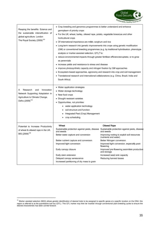 35
Reaping the benefits: Science and
the sustainable intensification of
global agriculture. London
The Royal Society (2009)124
 Crop breeding and genomics programmes to better understand and enhance
germplasm of priority crops:
 For the UK; wheat, barley, oilseed rape, potato, vegetable brassicas and other
horticultural crops
 Of international importance are millet, sorghum and rice
 Long-term research into genetic improvements into crops using genetic modification
(GM) or conventional breeding programmes (e.g. by traditional hybridisation, phenotype
analysis or marker-assisted selection, QTL)xi
to:
 reduce environmental impacts through greater fertiliser efficiencies/uptake, or to grow
as perennials
 increase yields and resistance to stress and disease
 improve photosynthetic capacity and nitrogen fixation by GM approaches
 Ecosystem-based approaches, agronomy and research into crop and soil management
 Translational research and international collaborations (e.g. China, Brazil, India and
South Africa)
A Research and Innovation
Network Supporting Adaptation in
Agriculture to Climate Change.
Defra (2009)125
 Water application strategies
 Water storage technology
 New food crops
 Drought resistant varieties
 Opportunities, not priorities:
 water application technology
 soil structure and function
 Integrated Pest (Crop) Management
 crop scheduling
Potential to Increase Productivity
of wheat  oilseed rape in the UK.
BIS (2009)126
Wheat Oilseed Rape
Sustainable protection against pests, disease
and weeds
Sustainable protection against pests, disease
and weeds
Better water capture and conversion Improving rooting to exploit soil resources
(nutrients and water)
Better nutrient capture and conversion Better Nitrogen conversion
Improved light conversion Improved light conversion, especially post-
flowering
Early canopy closure Improved pre-flowering assimilate production
and storage
Early stem extension Increased seed sink capacity
Delayed canopy senescence Reducing harvest losses
Increased partitioning of dry mass to grain
xi
Marker assisted selection (MAS) allows genetic identification of desired traits to be assigned to specific genes at a specific location on the DNA; this
region is referred to at the quantitative trait loci (QTL). This QTL marker may then be ‘tracked’ through conventional plant breeding cycles to ensure the
desired characteristic has been carried forward.
 