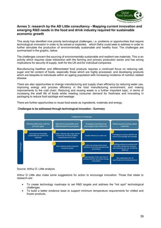 39
Annex 3: research by the AD Little consultancy - Mapping current innovation and
emerging RD needs in the food and drink industry required for sustainable
economic growth
This study has identified nine priority technological challenges, i.e. problems or opportunities that require
technological innovation in order to be solved or exploited, which Defra could seek to address in order to
further stimulate the production of environmentally sustainable and healthy food. The challenges are
summarised in the graphic, below.
The challenges concern the sourcing of environmentally sustainable and resilient raw materials. This is an
activity which requires close interaction with the farming and primary production sector and has strong
implications for security of supply, both for the UK and for individual companies.
Manufacturing healthier and differentiated food products requires a continued focus on reducing salt,
sugar and fat content of foods, especially those which are highly processed, and developing products
which are bespoke to individuals within an ageing population with increasing incidence of nutrition related
disease.
There are also opportunities to change manufacturing and supply chain efficiency by reducing water use,
improving energy and process efficiency in the food manufacturing environment, and making
improvements to the cold chain. Reducing and reusing waste is a further important topic, in terms of
increasing the shelf life of foods whilst meeting consumer demand for freshness and innovating in
packaging to reduce food spoilage and wastage.
There are further opportunities to reuse food waste as ingredients, materials and energy.
Challenges to be addressed through technological innovation – Summary
Source: Arthur D. Little analysis
Arthur D Little also make some suggestions for action to encourage innovation. Those that relate to
research are:
 To create technology roadmaps to set RD targets and address the “hot spot” technological
challenges
 To build a better evidence base to support minimum temperature requirements for chilled and
frozen products.
 