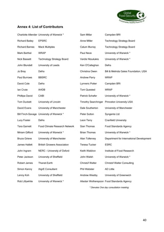40
Annex 4: List of Contributors
Charlotte Allender University of Warwick * Sam Millar Campden BRI
Richard Bailey EPSRC Anne Miller Technology Strategy Board
Richard Barnes Mack Multiples Calum Murray Technology Strategy Board
Mark Barthel WRAP Paul Neve University of Warwick *
Nick Bassett Technology Strategy Board Vardis Ntoukakis University of Warwick *
John Blundell University of Leeds Ken O'Callaghan Defra
Jo Bray Defra Christina Owen Bill  Melinda Gates Foundation, USA
Paul Burrows BBSRC Andrew Parry WRAP
David Cole Defra Lynneric Potter Campden BRI
Ian Crute AHDB Tom Quested WRAP
Phillipa David CABI Patrick Schafer University of Warwick *
Tom Duckett University of Lincoln Timothy Searchinger Princeton University USA
David Evans University of Manchester Dale Southerton University of Manchester
Bill Finch-Savage University of Warwick * Peter Sutton Syngenta Ltd
Lucy Foster Defra Leon Terry Cranfield University
Tara Garnett Food Climate Research Network Sian Thomas Food Standards Agency
Miriam Gifford University of Warwick * Brian Thomas University of Warwick *
Bruce Grieve University of Manchester Alan Tollervey Department for International Development
James Hallett British Growers Association Teresa Tucker ESRC
John Ingram NERC - University of Oxford Keith Waldron Institute of Food Research
Peter Jackson University of Sheffield John Walsh University of Warwick *
Robert James Thanet Earth Christof Walter Christof Walter Consulting
Simon Kenny IAgrE Consultant Phil Webster AD Little
Lenny Koh University of Sheffield Andrew Westby University of Greenwich
Rob Lillywhite University of Warwick * Alisdair Wotherspoon Food Standards Agency
* Denotes One day consultation meeting
 