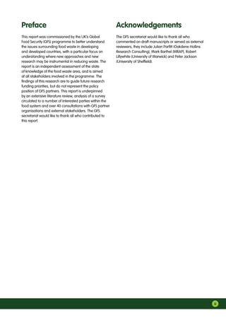 iii
The GFS secretariat would like to thank all who
commented on draft manuscripts or served as external
reviewers; they include Julian Parfitt (Oakdene Hollins
Research Consulting), Mark Barthel (WRAP), Robert
Lillywhite (University of Warwick) and Peter Jackson
(University of Sheffield).
This report was commissioned by the UK’s Global
Food Security (GFS) programme to better understand
the issues surrounding food waste in developing
and developed countries, with a particular focus on
understanding where new approaches and new
research may be instrumental in reducing waste. The
report is an independent assessment of the state
of knowledge of the food waste area, and is aimed
at all stakeholders involved in the programme. The
findings of this research are to guide future research
funding priorities, but do not represent the policy
position of GFS partners. This report is underpinned
by an extensive literature review, analysis of a survey
circulated to a number of interested parties within the
food system and over 40 consultations with GFS partner
organisations and external stakeholders. The GFS
secretariat would like to thank all who contributed to
this report.
Preface Acknowledgements
 