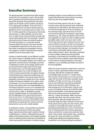 1
The global population exceeded seven billion people
during 2011 and is predicted to reach 9.3bn by 2050,
with a projected increased food demand of 50-70%.
Against this backdrop of rising demand, 868 million
people are chronically under-nourished, equating to
one in eight people worldwide. At the same time, it
is estimated that over one third of all food produced
globally for human consumption goes to waste. In the
UK, 5.6 million people live in deep poverty, where basic
food provision is a daily challenge; yet at the same
time, 15 million tonnes of food is wasted annually, with
nearly half discarded within UK households. Therefore,
reducing the scale of losses and waste throughout
the entire food system is a crucial step towards
improving global food security. This report provides
an independent assessment of the issues around
food waste in developing and developed countries
and suggests a number of potential future research
priorities across the food supply chain.
Variation in National wealth, across different countries,
has a direct impact on capability in terms of capital
infrastructure, technological adoption and a reliance on
agricultural, manufacturing or knowledge economies.
In developing countries, food is largely wasted at the
pre and post-harvest stage, before the farm gate.
Pre-harvest losses occur through significant yield
and livestock losses, from a lack of resilience and
control of natural assaults (biotic and abiotic stresses)
characterised by basic agricultural inefficiencies and
technological limitations. Post-harvest losses (PHLs) in
developing countries are sizeable due to poor storage
facilities and frequent infestation from rodents, pests
and diseases. Dry and cold storage facilities provide
farmers and growers with more market flexibility (e.g.
not having to sell grain as soon as it is harvested) and
economic benefit (e.g. reducing losses and improving
overall produce quality). In developing countries,
storage capability benefits are only possible when
they are affordable and a general improvement in
farm income occurs. A current evidence gap exists in
understanding local, social and cultural drivers when
establishing successful agri-tech schemes and how
best practices may be more readily adopted.
In developed countries, current priorities are polarised
between early production and late consumption
stages. Agricultural priorities seek to advance farming
competitiveness, to reduce in-field yield losses and to
address retail grading practices. Technological priorities
centre on extending product freshness and shelf-life by
enhancing ripening characteristics, innovative storage,
packaging solutions, process efficiencies and food
supply chain efficiencies to bring food to consumers
faster and with more available shelf-life.
The food and drinks industry in the UK is a major
economic asset, with the agri-food sector collectively
contributing over £89 billion to the national economy
(7% GVA) and employing 14% of the UK workforce. At
the production stage, agricultural losses of 15-20%
are incurred through pests and disease, whilst retailer
standards (e.g. size, shape and blemish criteria of fruit
and vegetables) can reject up to 40% of edible produce
(avoidable waste), which may never reach market.
The UK food chain has been working to become more
resource efficient, through a number of commitments
(e.g. the Courtauld Commitment, the 5-fold ambition of
the Food and Drink Federation, the Federation House
Commitment and the British Retail Consortium’s ‘A
better retailing climate’). Work is also being undertaken
to reduce weather related losses through better
forecasting, so that waste from harvesting crops at the
wrong time and from inefficient supermarket stocking
can be reduced. Grading standards are also being
redefined, e.g. by marketing odd shapes and sizes of
fruit and vegetables.
Within the UK post-production supply-chain, nearly one
quarter of waste is generated during manufacturing
processes, although this is largely the inedible
(unavoidable) parts of produce. In contrast nearly
three quarters of food waste occurs at the consumer
stage; with two thirds of this being ‘avoidable’ waste,
equalling a £11.8bn economic loss, at an average
annual cost of £480 per household and £680 per
family. Food losses from within distribution and
retail average just 3% of total losses. Products most
prone to household waste are short shelf-life chilled
products (perishables), most frequently associated
with over-purchasing and poor household food
skills (e.g. cooking and storage). Whilst consumers
generally value food, many are unaware of food
levels discarded, although sizeable reductions of
household waste have been achieved in recent years.
Three primary factors guide consumer choices; price,
convenience and quality with modern consumers
spending proportionally less income on food and less
time on food preparation than previous generations.
Various mechanisms to reduce post-production food
waste. These include, reducing pack sizes, considering
the impact of in-store promotions (e.g. BOGOF),
clarifying date labelling and targeting particular
households at risk of producing larger quantities of
Executive Summary
 