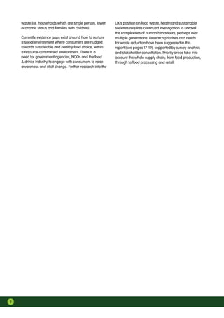 2
waste (i.e. households which are single person, lower
economic status and families with children).
Currently, evidence gaps exist around how to nurture
a social environment where consumers are nudged
towards sustainable and healthy food choice, within
a resource-constrained environment. There is a
need for government agencies, NGOs and the food
 drinks industry to engage with consumers to raise
awareness and elicit change. Further research into the
UK’s position on food waste, health and sustainable
societies requires continued investigation to unravel
the complexities of human behaviours, perhaps over
multiple generations. Research priorities and needs
for waste reduction have been suggested in this
report (see pages 17-19), supported by survey analysis
and stakeholder consultation. Priority areas take into
account the whole supply chain; from food production,
through to food processing and retail.
 