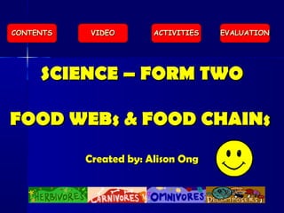 SCIENCE – FORM TWOSCIENCE – FORM TWO
FOOD WEBs & FOOD CHAINsFOOD WEBs & FOOD CHAINs
Created by: Alison OngCreated by: Alison Ong
EVALUATIONEVALUATIONACTIVITIESACTIVITIESVIDEOVIDEOCONTENTSCONTENTS
 