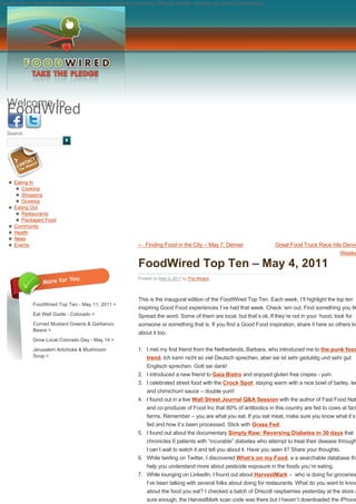 JavaScript is required for this website to be displayed correctly. Please enable JavaScript before continuing...




  Welcome to
  FoodWired
  Search




   n Eating In
      n Cooking
      n Shopping
      n Growing
   n Eating Out
      n Restaurants
      n Packaged Food
   n Community
   n Health
   n News
   n Events                                              ← Finding Food in the City – May 7, Denver                 Great Food Truck Race hits Denve
                                                                                                                                                Weeke

                                                         FoodWired Top Ten – May 4, 2011
                                                         Posted on May 4, 2011 by The Wizard




                                                         This is the inaugural edition of the FoodWired Top Ten. Each week, I’ll highlight the top ten
              FoodWired Top Ten - May 11, 2011 >
                                                         inspiring Good Food experiences I’ve had that week. Check ‘em out. Find something you lik
              Eat Well Guide - Colorado >                Spread the word. Some of them are local, but that’s ok. If they’re not in your ‘hood, look for
              Curried Mustard Greens & Garbanzo          someone or something that is. If you find a Good Food inspiration, share it here so others kn
              Beans >
                                                         about it too.
              Grow Local Colorado Day - May 14 >

              Jerusalem Artichoke & Mushroom             1. I met my first friend from the Netherlands, Barbara, who introduced me to the punk food
              Soup >                                         trend. Ich kann nicht so viel Deutsch sprechen, aber sie ist sehr geduldig und sehr gut
                                                            Englisch sprechen. Gott sei dank!
                                                         2. I introduced a new friend to Gaia Bistro and enjoyed gluten free crepes - yum.
                                                         3. I celebrated street food with the Crock Spot, staying warm with a nice bowl of barley, len
                                                            and chimichurri sauce – double yum!
                                                         4. I found out in a live Wall Street Journal Q&A Session with the author of Fast Food Nat
                                                             and co-producer of Food Inc that 80% of antibiotics in this country are fed to cows at fact
                                                             farms. Remember – you are what you eat. If you eat meat, make sure you know what it’s
                                                             fed and how it’s been processed. Stick with Grass Fed.
                                                         5. I found out about the documentary Simply Raw: Reversing Diabetes in 30 days that
                                                             chronicles 6 patients with “incurable” diabetes who attempt to treat their disease through
                                                            I can’t wait to watch it and tell you about it. Have you seen it? Share your thoughts.
                                                         6. While twirling on Twitter, I discovered What’s on my Food, a a searchable database tha
                                                             help you understand more about pesticide exposure in the foods you’re eating.
                                                         7. While lounging on LinkedIn, I found out about HarvestMark –  who is doing for groceries
                                                            I’ve been talking with several folks about doing for restaurants. What do you want to know
                                                             about the food you eat? I checked a batch of Driscoll raspberries yesterday at the store a
                                                             sure enough, the HarvestMark scan code was there but I haven’t downloaded the iPhone
 