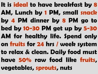 It is ideal to have breakfast by 8
AM, Lunch by 1 PM, small snack
by 4 PM dinner by 8 PM go to
bed by 10-30 PM get up by 5-30
AM for healthy life. Spend only
on fruits for 24 hrs / week system
to relax & clean. Daily food must
have 50% raw food like fruits,
vegetables, sprouts, nuts
 