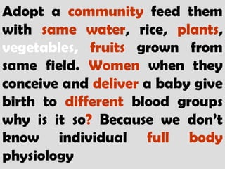 Adopt a community feed them
with same water, rice, plants,
vegetables, fruits grown from
same field. Women when they
conceive and deliver a baby give
birth to different blood groups
why is it so? Because we don’t
know individual full body
physiology
 