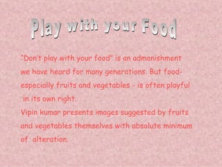 Play with your Food “ Don’t play with your food” is an admonishment we have heard for many generations. But food- especially fruits and vegetables - is often playful in its own right. Vipin kumar presents images suggested by fruits  and vegetables themselves with absolute minimum  of  alteration. 