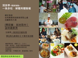 【酒與在地美食】

洄游季-現撈海魚>
一魚多吃．解體秀體驗餐

  鄰近漁港
  自有農場現採鮮蔬現取山產
  自釀東西方酒

  [零距離．就地取材〕
  滋味最鮮美
  主廚秀一魚多吃手創料理
  彈Ｑ魚丸鮮湯ＤＩＹ親手做活動


  餐席預約制，規模１５－３０人
  菜單一魚多吃，依當天現撈海魚魚種，
  由主廚安排最佳搭配無菜單料理
  時蔬配菜，
  調節不膩、不單調口味，飯後甜點／飲料


酒品與在地美食的結合
 