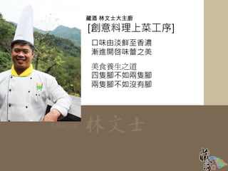 藏酒 林文士大主廚
        [創意料理上菜工序]
         口味由淡鮮至香濃
         漸進開啓味蕾之美
         美食養生之道
         四隻腳不如兩隻腳
         兩隻腳不如沒有腳




五星級主廚   林文士
 